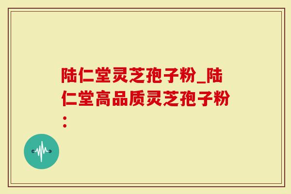 陆仁堂灵芝孢子粉_陆仁堂高品质灵芝孢子粉：
