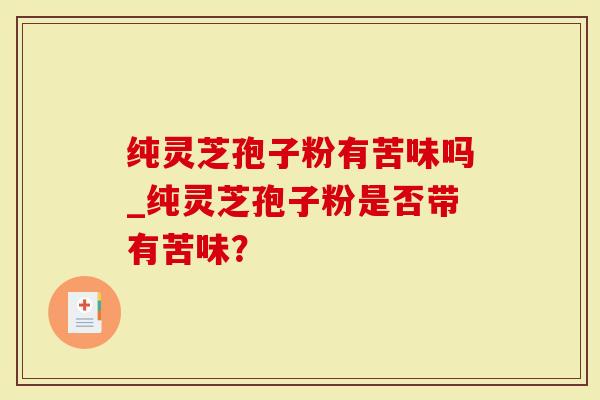 纯灵芝孢子粉有苦味吗_纯灵芝孢子粉是否带有苦味？