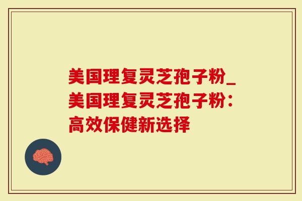 美国理复灵芝孢子粉_美国理复灵芝孢子粉：高效保健新选择