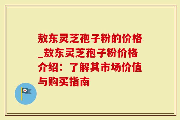 敖东灵芝孢子粉的价格_敖东灵芝孢子粉价格介绍:了解其市场价值与购买指南-第1张图片-灵芝大师 敖东灵芝孢子粉的价格_敖东灵芝孢子粉价格介绍:了解其市场价值与购买指南-第1张图片-灵芝大师