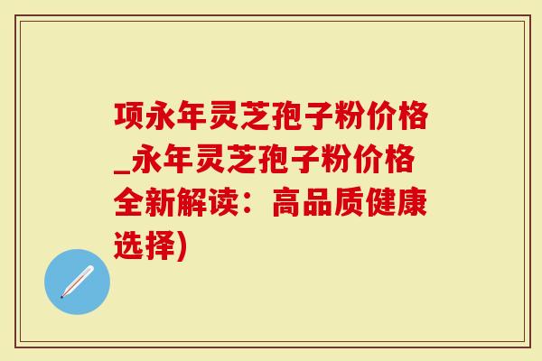项永年灵芝孢子粉价格_永年灵芝孢子粉价格全新解读：高品质健康选择)