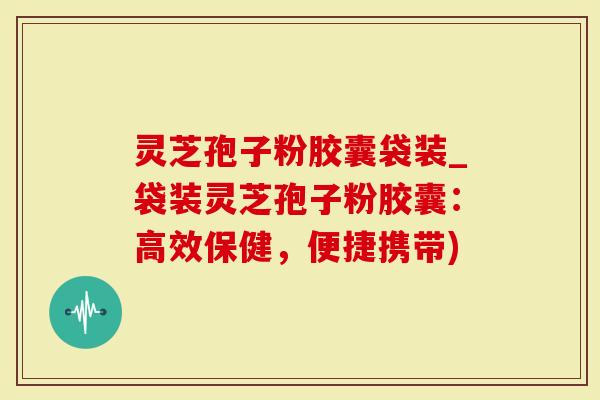 灵芝孢子粉胶囊袋装_袋装灵芝孢子粉胶囊：高效保健，便捷携带)