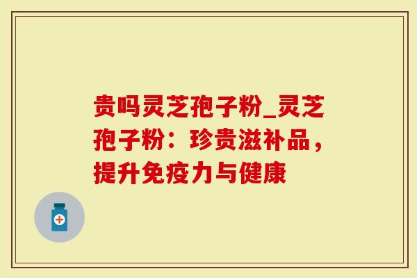 贵吗灵芝孢子粉_灵芝孢子粉：珍贵滋补品，提升免疫力与健康