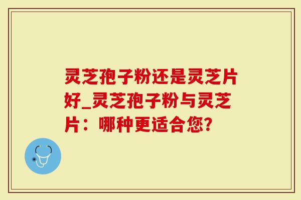 灵芝孢子粉还是灵芝片好_灵芝孢子粉与灵芝片：哪种更适合您？