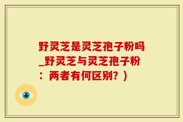 野灵芝是灵芝孢子粉吗_野灵芝与灵芝孢子粉：两者有何区别？)