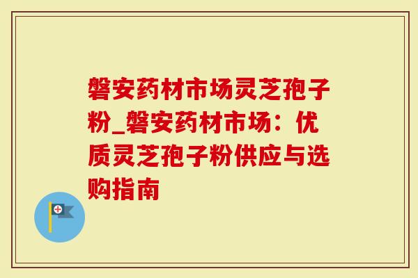 磐安药材市场灵芝孢子粉_磐安药材市场：优质灵芝孢子粉供应与选购指南