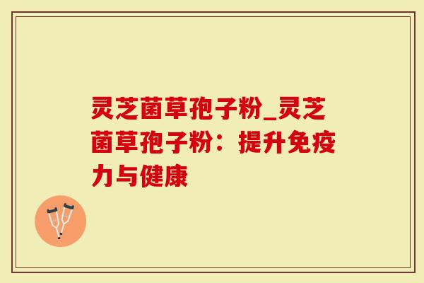 灵芝菌草孢子粉_灵芝菌草孢子粉：提升免疫力与健康