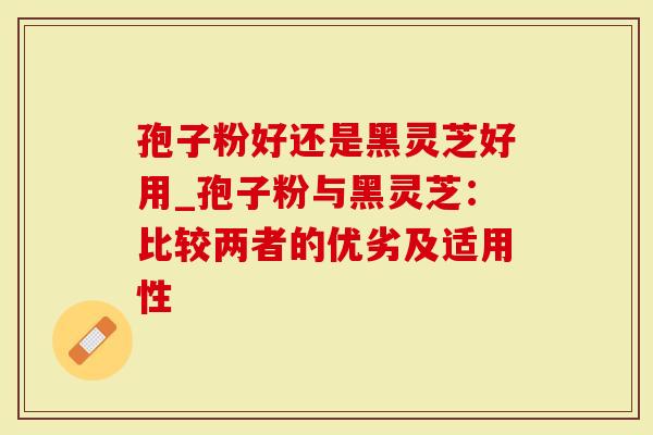 孢子粉好还是黑灵芝好用_孢子粉与黑灵芝：比较两者的优劣及适用性