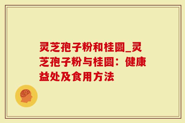 灵芝孢子粉和桂圆_灵芝孢子粉与桂圆：健康益处及食用方法