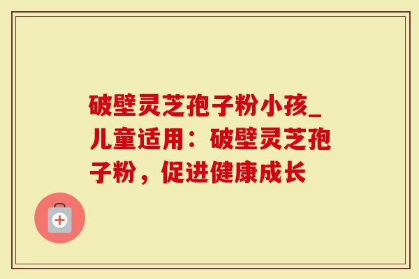 破壁灵芝孢子粉小孩_儿童适用：破壁灵芝孢子粉，促进健康成长