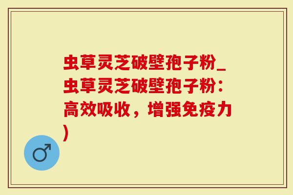 虫草灵芝破壁孢子粉_虫草灵芝破壁孢子粉：高效吸收，增强免疫力)