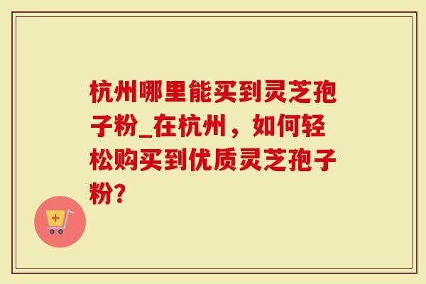 杭州哪里能买到灵芝孢子粉_在杭州，如何轻松购买到优质灵芝孢子粉？