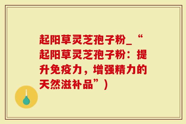 起阳草灵芝孢子粉_“起阳草灵芝孢子粉:提升免疫力,增强精力的天然滋补品”)-第1张图片-灵芝大师 起阳草灵芝孢子粉_“起阳草灵芝孢子粉:提升免疫力,增强精力的天然滋补品”)-第1张图片-灵芝大师