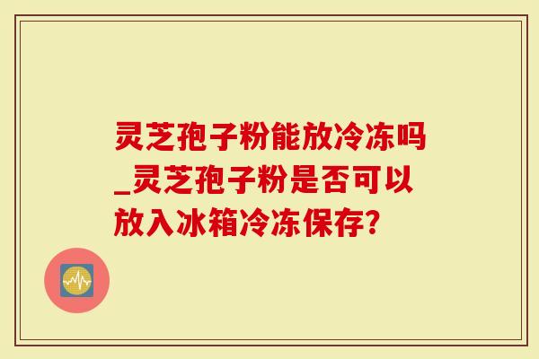 灵芝孢子粉能放冷冻吗_灵芝孢子粉是否可以放入冰箱冷冻保存？