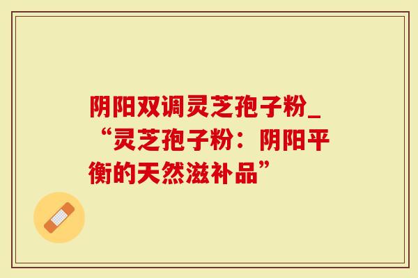 阴阳双调灵芝孢子粉_“灵芝孢子粉：阴阳平衡的天然滋补品”