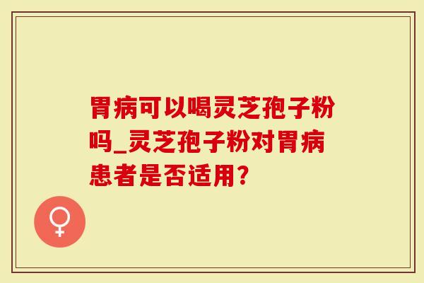 胃病可以喝灵芝孢子粉吗_灵芝孢子粉对胃病患者是否适用？