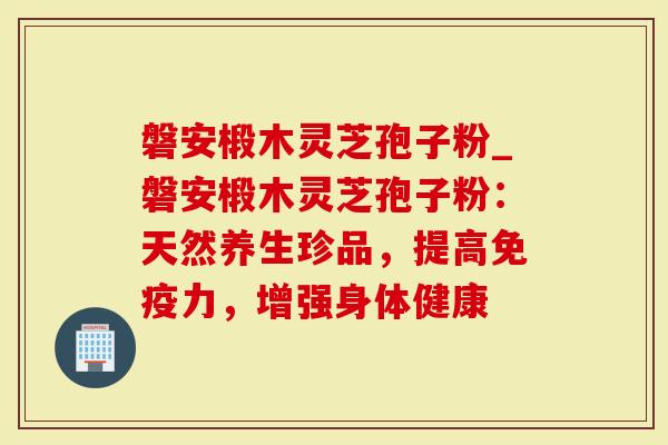 磐安椴木灵芝孢子粉_磐安椴木灵芝孢子粉：天然养生珍品，提高免疫力，增强身体健康