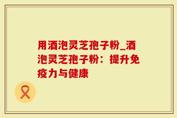 用酒泡灵芝孢子粉_酒泡灵芝孢子粉:提升免疫力与健康-第1张图片-灵芝大师 用酒泡灵芝孢子粉_酒泡灵芝孢子粉:提升免疫力与健康-第1张图片-灵芝大师