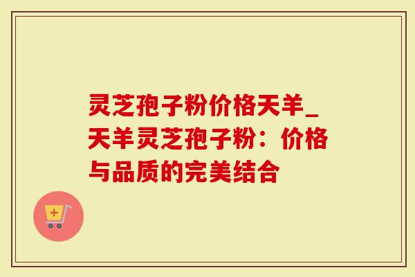 灵芝孢子粉价格天羊_天羊灵芝孢子粉：价格与品质的完美结合