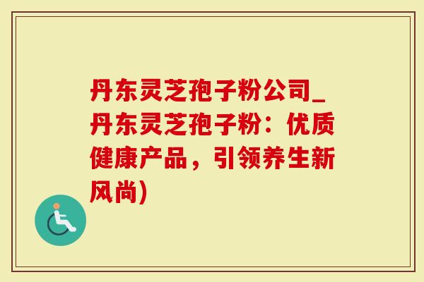 丹东灵芝孢子粉公司_丹东灵芝孢子粉:优质健康产品,引领养生新风尚)-第1张图片-灵芝大师 丹东灵芝孢子粉公司_丹东灵芝孢子粉:优质健康产品,引领养生新风尚)-第1张图片-灵芝大师