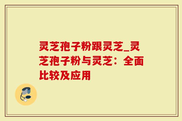 灵芝孢子粉跟灵芝_灵芝孢子粉与灵芝：全面比较及应用