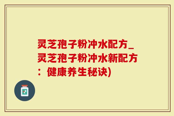 灵芝孢子粉冲水配方_灵芝孢子粉冲水新配方：健康养生秘诀)
