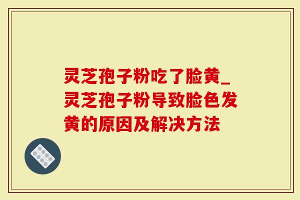 灵芝孢子粉吃了脸黄_灵芝孢子粉导致脸色发黄的原因及解决方法