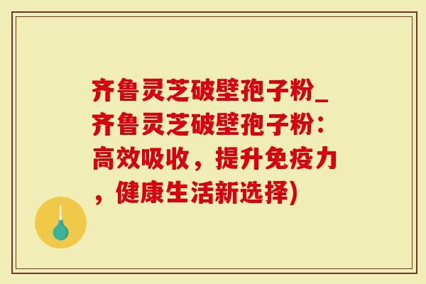 齐鲁灵芝破壁孢子粉_齐鲁灵芝破壁孢子粉：高效吸收，提升免疫力，健康生活新选择)