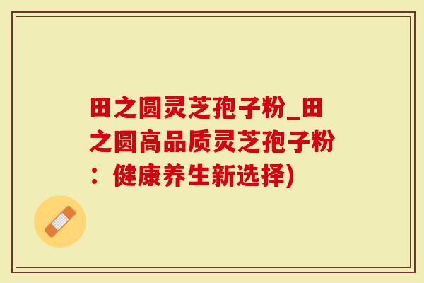 田之圆灵芝孢子粉_田之圆高品质灵芝孢子粉：健康养生新选择)