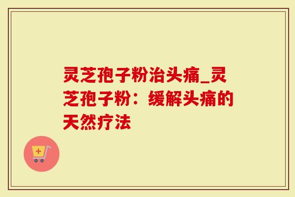 灵芝孢子粉治头痛_灵芝孢子粉：缓解头痛的天然疗法