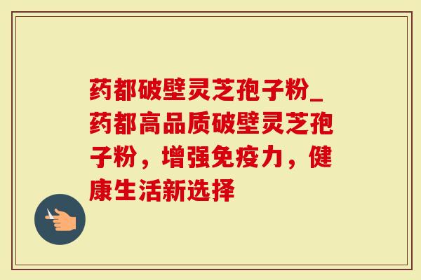 药都破壁灵芝孢子粉_药都高品质破壁灵芝孢子粉，增强免疫力，健康生活新选择