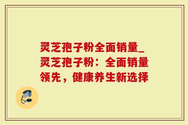 灵芝孢子粉全面销量_灵芝孢子粉：全面销量领先，健康养生新选择