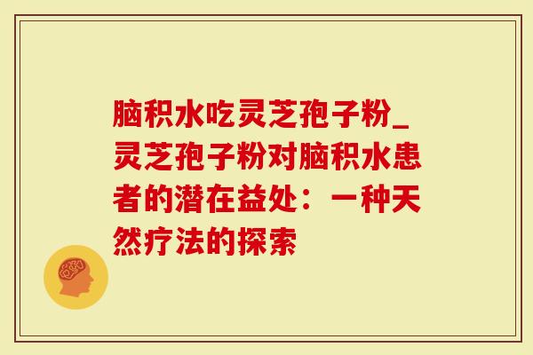 脑积水吃灵芝孢子粉_灵芝孢子粉对脑积水患者的潜在益处：一种天然疗法的探索