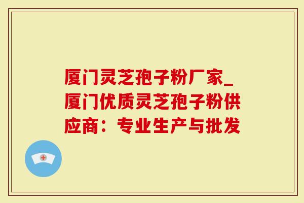 厦门灵芝孢子粉厂家_厦门优质灵芝孢子粉供应商：专业生产与批发