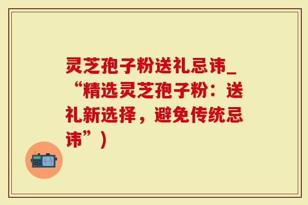 灵芝孢子粉送礼忌讳_“精选灵芝孢子粉：送礼新选择，避免传统忌讳”)