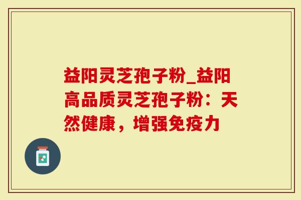 益阳灵芝孢子粉_益阳高品质灵芝孢子粉：天然健康，增强免疫力