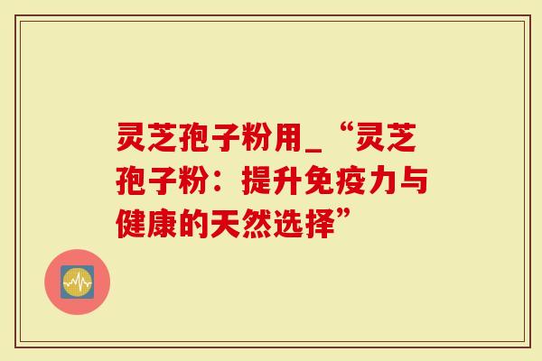 灵芝孢子粉用_“灵芝孢子粉：提升免疫力与健康的天然选择”