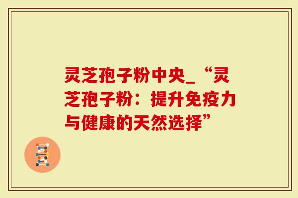 灵芝孢子粉中央_“灵芝孢子粉：提升免疫力与健康的天然选择”