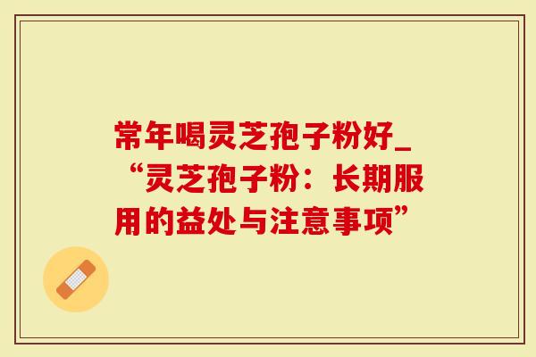 常年喝灵芝孢子粉好_“灵芝孢子粉：长期服用的益处与注意事项”