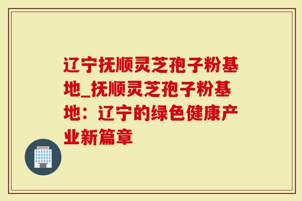 辽宁抚顺灵芝孢子粉基地_抚顺灵芝孢子粉基地：辽宁的绿色健康产业新篇章