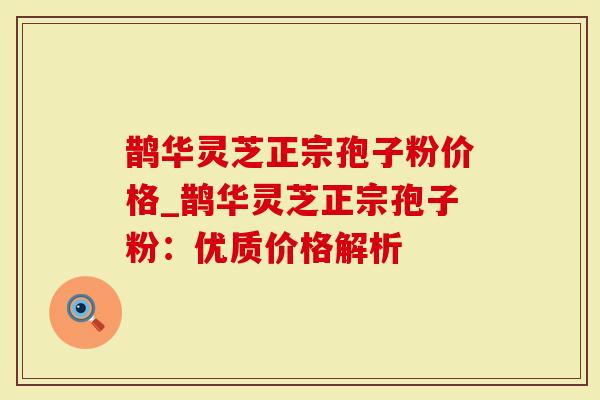 鹊华灵芝正宗孢子粉价格_鹊华灵芝正宗孢子粉：优质价格解析