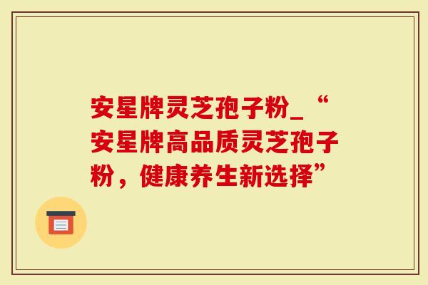 安星牌灵芝孢子粉_“安星牌高品质灵芝孢子粉，健康养生新选择”