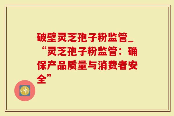 破壁灵芝孢子粉监管_“灵芝孢子粉监管：确保产品质量与消费者安全”