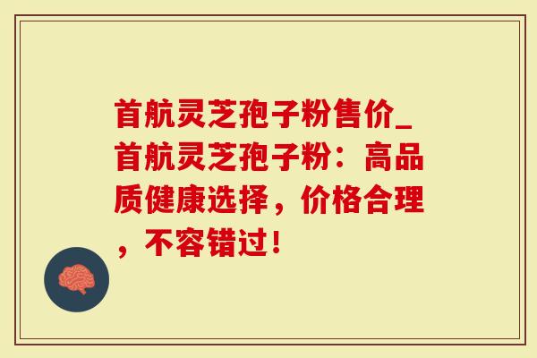 首航灵芝孢子粉售价_首航灵芝孢子粉：高品质健康选择，价格合理，不容错过！
