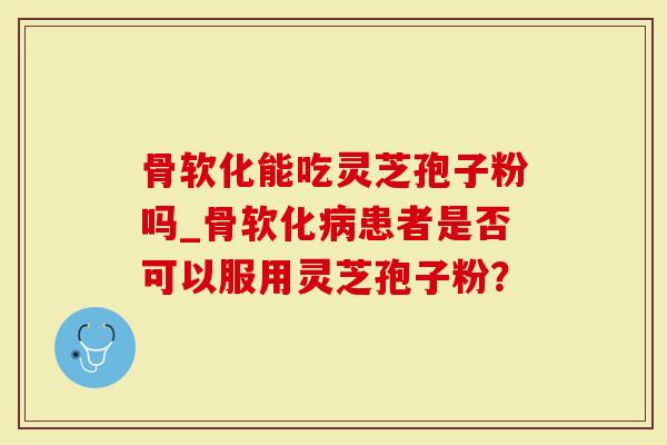 骨软化能吃灵芝孢子粉吗_骨软化病患者是否可以服用灵芝孢子粉？