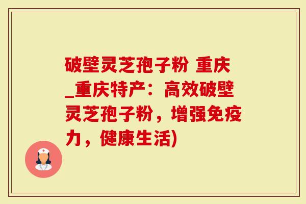 破壁灵芝孢子粉 重庆_重庆特产：高效破壁灵芝孢子粉，增强免疫力，健康生活)
