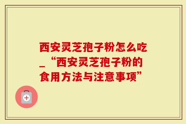 西安灵芝孢子粉怎么吃_“西安灵芝孢子粉的食用方法与注意事项”