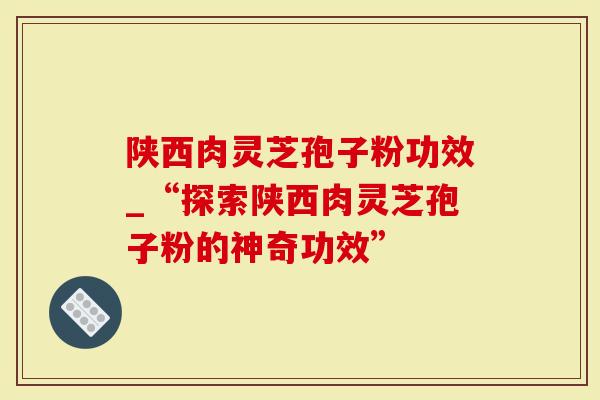 陕西肉灵芝孢子粉功效_“探索陕西肉灵芝孢子粉的神奇功效”