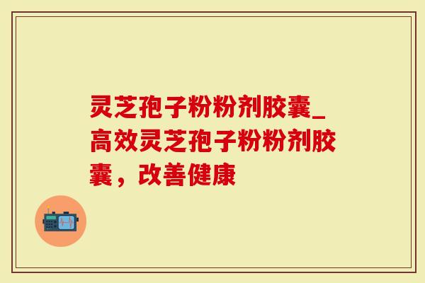 灵芝孢子粉粉剂胶囊_高效灵芝孢子粉粉剂胶囊，改善健康