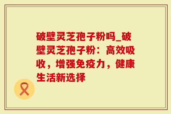 破壁灵芝孢子粉吗_破壁灵芝孢子粉：高效吸收，增强免疫力，健康生活新选择